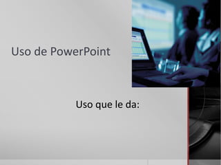 Uso de PowerPoint



           Uso que le da:
 