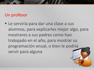Un profesor
 Le serviría para dar una clase a sus
  alumnos, para explicarles mejor algo, para
  mostrares a sus padres como han
  trabajado en el año, para mostrar su
  programación anual, o bien le podría
  servir para alguna
 