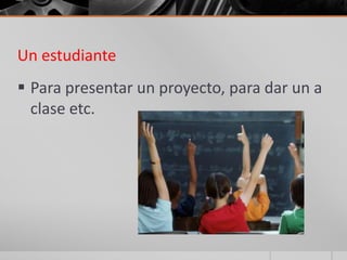 Un estudiante
 Para presentar un proyecto, para dar un a
  clase etc.
 