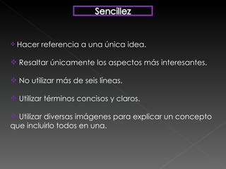Hacer referencia a una única idea. Resaltar únicamente los aspectos más interesantes. No utilizar más de seis líneas. Utilizar términos concisos y claros. Utilizar diversas imágenes para explicar un concepto que incluirlo todos en una. 