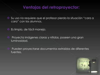 Ventajas del retroproyector: Su uso no requiere que el profesor pierda la situación “cara a cara” con los alumnos. Es limpio, de fácil manejo. Proyecta imágenes claras y nítidas, poseen una gran luminosidad. Pueden proyectarse documentos extraídos de diferentes fuentes. 