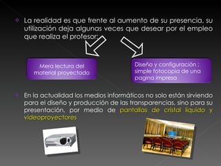La realidad es que frente al aumento de su presencia, su utilización deja algunas veces que desear por el empleo que realiza el profesor: En la actualidad los medios informáticos no solo están sirviendo para el diseño y producción de las transparencias, sino para su presentación, por medio de  pantallas de cristal liquido y videoproyectores Mera lectura del material proyectado Diseño y configuración ;  simple fotocopia de una pagina impresa 