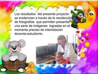 Los resultados del presente proyecto 
se evidencian a través de la recolección 
de fotografías que permiten presentar 
una serie de imágenes logradas en el 
momento preciso de interrelación 
docente-estudiante. 
 