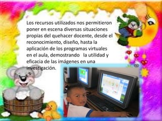Los recursos utilizados nos permitieron 
poner en escena diversas situaciones 
propias del quehacer docente, desde el 
reconocimiento, diseño, hasta la 
aplicación de los programas virtuales 
en el aula, demostrando la utilidad y 
eficacia de las imágenes en una 
investigación. 
 