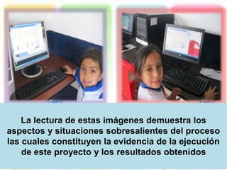 La lectura de estas imágenes demuestra los 
aspectos y situaciones sobresalientes del proceso 
las cuales constituyen la evidencia de la ejecución 
de este proyecto y los resultados obtenidos 
 