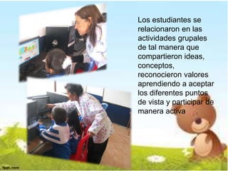 Los estudiantes se 
relacionaron en las 
actividades grupales 
de tal manera que 
compartieron ideas, 
conceptos, 
reconocieron valores 
aprendiendo a aceptar 
los diferentes puntos 
de vista y participar de 
manera activa 
 