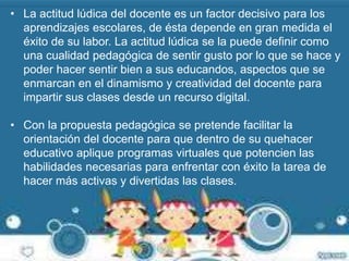 • La actitud lúdica del docente es un factor decisivo para los 
aprendizajes escolares, de ésta depende en gran medida el 
éxito de su labor. La actitud lúdica se la puede definir como 
una cualidad pedagógica de sentir gusto por lo que se hace y 
poder hacer sentir bien a sus educandos, aspectos que se 
enmarcan en el dinamismo y creatividad del docente para 
impartir sus clases desde un recurso digital. 
• Con la propuesta pedagógica se pretende facilitar la 
orientación del docente para que dentro de su quehacer 
educativo aplique programas virtuales que potencien las 
habilidades necesarias para enfrentar con éxito la tarea de 
hacer más activas y divertidas las clases. 
