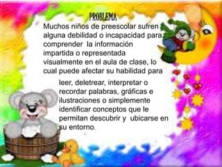 PROBLEMA 
Muchos niños de preescolar sufren 
alguna debilidad o incapacidad para 
comprender la información 
impartida o representada 
visualmente en el aula de clase, lo 
cual puede afectar su habilidad para 
leer, deletrear, interpretar o 
recordar palabras, gráficas e 
ilustraciones o simplemente 
identificar conceptos que le 
permitan descubrir y ubicarse en 
su entorno. 
 