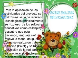 Para la aplicación de las 
actividades del proyecto se 
utilizó una seria de recursos 
tecnológicos, principalmente 
se hizo uso de los software 
educativos como childsplay, 
descubre que esta 
haciendo, lenguaje swf, 
mueve la mano, de igual 
forma se realizaron trabajos 
en office (Paint) y se hizo la 
utilización de la red para dar 
a conocer el proyecto y 
recibir retroalimentación. 
RECURSOS EDUCATIVOS 
DIGITALES UTILIZADOS 
 