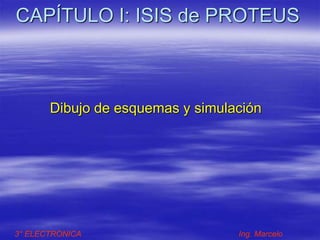 CAPÍTULO I: ISIS de PROTEUS
Dibujo de esquemas y simulación
3° ELECTRONICA Ing. Marcelo
 