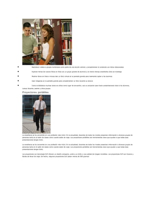 • Reproducir videos a grupos numerosos como parte de una lección central y complementar el contenido con libros relacionados
• Explorar temas de nuevos libros en línea con un grupo grande de alumnos y al mismo tiempo enseñarles cómo se investiga
• Mostrar libros en línea e incluso leer un libro virtual en la pantalla grande para realmente captar a los alumnos
• Usar imágenes en la pantalla grande para complementar un libro durante su lectura
• Como la biblioteca muchas veces se utiliza como lugar de encuentro, use un proyector para hacer presentaciones clave a los alumnos,
cuerpo docente, padres y otros grupos
Proyectores portátiles
La enseñanza se ha convertido en una profesión más móvil. En la actualidad, docentes de todos los niveles presentan información a diversos grupos de
personas tanto en el salón de clases como cuando están de viaje. Los proyectores portátiles son herramientas clave que ayudan a que todas esas
presentaciones tengan éxito.
La enseñanza se ha convertido en una profesión más móvil. En la actualidad, docentes de todos los niveles presentan información a diversos grupos de
personas tanto en el salón de clases como cuando están de viaje. Los proyectores portátiles son herramientas clave que ayudan a que todas esas
presentaciones tengan éxito.
Los proyectores con tecnología DLP ofrecen un diseño compacto, unido a un brillo y una calidad de imagen increíbles. Los proyectores DLP son livianos y
fáciles de llevar de viaje. De hecho, ¡algunos proyectores DLP pesan menos de 500 gramos!
 