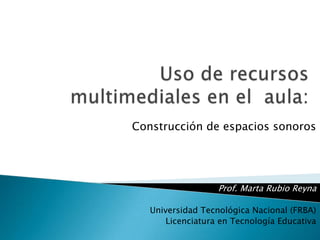 Uso de recursos multimediales en el  aula:                                    Construcción de espacios sonoros  Prof. Marta Rubio Reyna Universidad Tecnológica Nacional (FRBA)   Licenciatura en Tecnología Educativa 