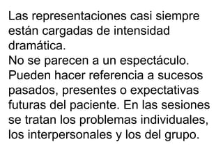 Las representaciones casi siempre están cargadas de intensidad dramática.  No se parecen a un espectáculo.  Pueden hacer referencia a sucesos pasados, presentes o expectativas futuras del paciente. En las sesiones se tratan los problemas individuales, los interpersonales y los del grupo. 