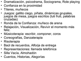 Dramatización, psicodrama, Sociograma, Role playing Confianza en la proximidad Títeres, muñecos Juegos: gallito ciego, piñata, dinámicas grupales, juegos de mesa, juegos escritos (tuti fruti, palabras cruzadas) Ronda de la Confianza: muñeco de arena Relajación, Visualización, Revivir el momento más feliz. Músicoterapia: escribir, componer, coros Coreografías, Danzaterapia Risoterapia Baúl de recuerdos, Alforja de entrega Representaciones: llamada telefónica  Silla Vacía, Almohadón  Cuentos, Historias, Alegorías 
