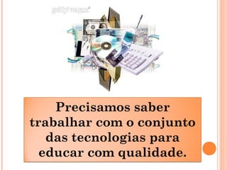 Precisamos saber
trabalhar com o conjunto
das tecnologias para
educar com qualidade.
 