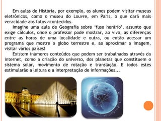 Em aulas de História, por exemplo, os alunos podem visitar museus
eletrônicos, como o museu do Louvre, em Paris, o que dar...