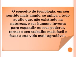 O conceito de tecnologia, em seu
sentido mais amplo, se aplica a tudo
aquilo que, não existindo na
natureza, o ser humano ...