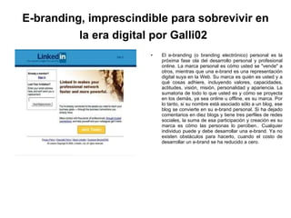 E-branding, imprescindible para sobrevivir en la era digital por Galli02   El e-branding (o branding electrónico) personal es la próxima fase ola del desarrollo personal y profesional online. La marca personal es cómo usted se "vende" a otros, mientras que una e-brand es una representación digital suya en la Web. Su marca es quién es usted y a qué cosas adhiere, incluyendo valores, capacidades, actitudes, visión, misión, personalidad y apariencia. La sumatoria de todo lo que usted es y cómo se proyecta en los demás, ya sea online u offline, es su marca. Por lo tanto, si su nombre está asociado sólo a un blog, ese blog se convierte en su e-brand personal. Si ha dejado comentarios en diez blogs y tiene tres perfiles de redes sociales, la suma de esa participación y creación es su marca es cómo las personas lo perciben.. Cualquier individuo puede y debe desarrollar una e-brand. Ya no existen obstáculos para hacerlo, cuando el costo de desarrollar un e-brand se ha reducido a cero. 