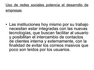 Uso de redes sociales potencia el desarrollo de empresas   Las instituciones hoy mismo por su trabajo necesitan estar integradas con las nuevas tecnologías, que buscan facilitar al usuario y posibilitan el intercambio de contactos de clientes interna y externamente, con la finalidad de evitar los correos masivos que poco son leídos por los usuarios. 