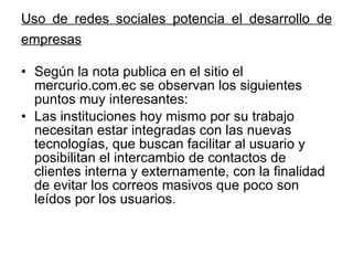 Uso de redes sociales potencia el desarrollo de empresas   Según la nota publica en el sitio el mercurio.com.ec se observan los siguientes puntos muy interesantes: Las instituciones hoy mismo por su trabajo necesitan estar integradas con las nuevas tecnologías, que buscan facilitar al usuario y posibilitan el intercambio de contactos de clientes interna y externamente, con la finalidad de evitar los correos masivos que poco son leídos por los usuarios. 