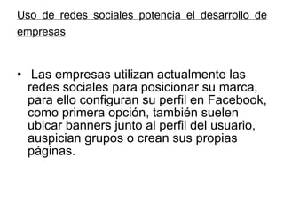 Uso de redes sociales potencia el desarrollo de empresas   Las empresas utilizan actualmente las redes sociales para posicionar su marca, para ello configuran su perfil en Facebook, como primera opción, también suelen ubicar banners junto al perfil del usuario, auspician grupos o crean sus propias páginas. 