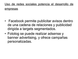 Uso de redes sociales potencia el desarrollo de empresas   Facebook permite publicitar avisos dentro de una cadena de relaciones y publicidad dirigida a targets segmentados. Fotolog se puede realizar adsense y banner advertising, y ofrece campañas personalizadas.  