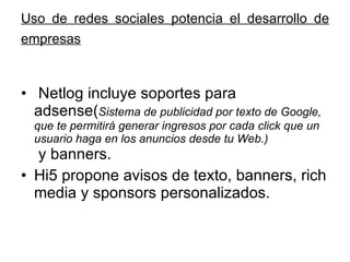 Uso de redes sociales potencia el desarrollo de empresas   Netlog incluye soportes para adsense( Sistema de publicidad por texto de Google, que te permitirá generar ingresos por cada click que un usuario haga en los anuncios desde tu Web.)  y banners. Hi5 propone avisos de texto, banners, rich media y sponsors personalizados.  