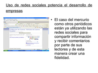Uso de redes sociales potencia el desarrollo de empresas   El caso del mercurio como otros periódicos están ya utilizando las redes sociales para compartir información y recibir comentarios por parte de sus lectores y de esta manera crear una fidelidad.  