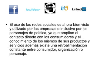 El uso de las redes sociales es ahora bien visto y utilizado por las empresas e inclusive por los personajes de política, ya que amplían el contacto directo con los consumidores y el  conocimiento de los mismos de sus productos y servicios además existe una retroalimentación constante entre consumidor, organización o personaje. 