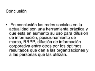 Conclusión En conclusión las redes sociales en la actualidad son una herramienta práctica y que esta en aumento su uso para difusión de información, posicionamiento de marca, RRPP, difusión de información corporativa entre otros por los óptimos resultados que dan a las organizaciones y a las personas que las utilizan. 