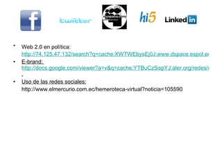 Web 2.0 en política:   http://74.125.47.132/search?q=cache:XWTWEbysEj0J:www.dspace.espol.edu.ec/bitstream/123456789/7301/2/APLICACIONESWeb2.pptx+uso+de+redes+sociales+para+posicionamiento+de+marca&cd=6&hl=es&ct=clnk&gl=ec E-brand:  http://docs.google.com/viewer?a=v&q=cache:YTBuCz5ispYJ:aler.org/redes/mercadeo/docs/MarketingInternet3.pdf+uso+de+redes+sociales+para+posicionamiento+de+marca&hl=es&gl=ec&sig=AHIEtbRzAh5SyCTo86HyQ64k3UKKVQ5Gow . Uso de las redes sociales: http://www.elmercurio.com.ec/hemeroteca-virtual?noticia=105590 