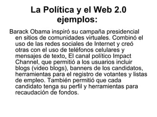La Política y el Web 2.0 ejemplos:   Barack Obama inspiró su campaña presidencial en sitios de comunidades virtuales. Combinó el uso de las redes sociales de Internet y creó otras con el uso de teléfonos celulares y mensajes de texto .  El canal político Impact Channel, que permitió a los usuarios incluir blogs (video blogs), banners de los candidatos, herramientas para el registro de votantes y listas de empleo. También permitió que cada candidato tenga su perfil y herramientas para recaudación de fondos.  