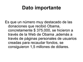 Dato importante Es que un número muy destacado de las donaciones que recibió Obama, concretamente $ 375.000, se hicieron a través de la Web de Obama ,además a través de páginas personales de usuarios creadas para recaudar fondos, se consiguieron 1,5 millones de dólares.  