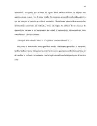 10
inentendida, navegando por millones de leguas donde existen millones de páginas mar
adentro, donde existen ríos de apps, tiendas de descargas, contenido multimedia, criterios
que les manejan la conducta a modo de marionetas. Necesitamos levantar el estándar como
reformadores adiestrados en SELARG, donde se prepara la antítesis de las escuelas de
pensamiento europeo y norteamericano que educó el pensamiento latinoamericano pues
como lo decía Eduardo Galeano:
“La región de la América latina es la región de las venas abiertas”(…) .
Pues como el mencionaba hemos guardado mucho silencio muy parecido a la estupidez;
la idoneidad con la que trabajemos las redes la otorgamos quienes nos enfrentamos al desafío
de cambiar la realidad circunstancial con la implementación del código vigente de nuestra
casa.
 