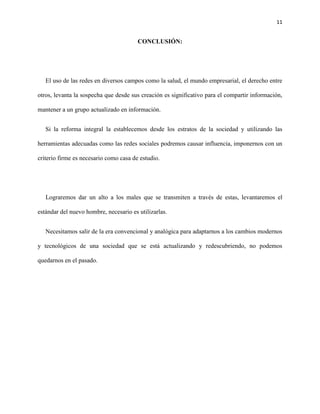 11
CONCLUSIÓN:
El uso de las redes en diversos campos como la salud, el mundo empresarial, el derecho entre
otros, levanta la sospecha que desde sus creación es significativo para el compartir información,
mantener a un grupo actualizado en información.
Si la reforma integral la establecemos desde los estratos de la sociedad y utilizando las
herramientas adecuadas como las redes sociales podremos causar influencia, imponernos con un
criterio firme es necesario como casa de estudio.
Lograremos dar un alto a los males que se transmiten a través de estas, levantaremos el
estándar del nuevo hombre, necesario es utilizarlas.
Necesitamos salir de la era convencional y analógica para adaptarnos a los cambios modernos
y tecnológicos de una sociedad que se está actualizando y redescubriendo, no podemos
quedarnos en el pasado.
 