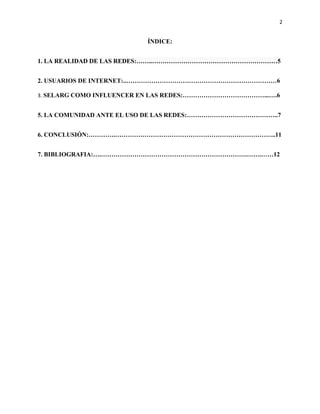 2
ÍNDICE:
1. LA REALIDAD DE LAS REDES:……..……………………………………………………5
2. USUARIOS DE INTERNET:..………………………………………………………………6
3. SELARG COMO INFLUENCER EN LAS REDES:…………………………………...….6
5. LA COMUNIDAD ANTE EL USO DE LAS REDES:……………………………………..7
6. CONCLUSIÓN:………….…………………………………………………………………..11
7. BIBLIOGRAFIA:….…………………………………………………………….…….……12
 