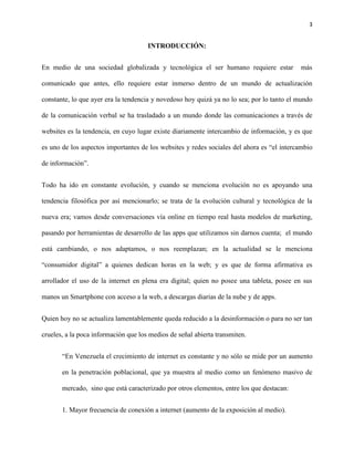 3
INTRODUCCIÓN:
En medio de una sociedad globalizada y tecnológica el ser humano requiere estar más
comunicado que antes, ello requiere estar inmerso dentro de un mundo de actualización
constante, lo que ayer era la tendencia y novedoso hoy quizá ya no lo sea; por lo tanto el mundo
de la comunicación verbal se ha trasladado a un mundo donde las comunicaciones a través de
websites es la tendencia, en cuyo lugar existe diariamente intercambio de información, y es que
es uno de los aspectos importantes de los websites y redes sociales del ahora es “el intercambio
de información”.
Todo ha ido en constante evolución, y cuando se menciona evolución no es apoyando una
tendencia filosófica por así mencionarlo; se trata de la evolución cultural y tecnológica de la
nueva era; vamos desde conversaciones vía online en tiempo real hasta modelos de marketing,
pasando por herramientas de desarrollo de las apps que utilizamos sin darnos cuenta; el mundo
está cambiando, o nos adaptamos, o nos reemplazan; en la actualidad se le menciona
“consumidor digital” a quienes dedican horas en la web; y es que de forma afirmativa es
arrollador el uso de la internet en plena era digital; quien no posee una tableta, posee en sus
manos un Smartphone con acceso a la web, a descargas diarias de la nube y de apps.
Quien hoy no se actualiza lamentablemente queda reducido a la desinformación o para no ser tan
crueles, a la poca información que los medios de señal abierta transmiten.
“En Venezuela el crecimiento de internet es constante y no sólo se mide por un aumento
en la penetración poblacional, que ya muestra al medio como un fenómeno masivo de
mercado, sino que está caracterizado por otros elementos, entre los que destacan:
1. Mayor frecuencia de conexión a internet (aumento de la exposición al medio).
 