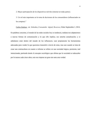 4
2. Mayor participación de los dispositivos móviles (internet en todas partes).
3. Un rol más importante en la toma de decisiones de los consumidores (influenciador en
las compras).”
Carlos Jiménez, en Artículos, Consumidor digital, Recursos, Slider Septiembre 1, 2014.
En palabras concretas, el mundo de las redes sociales hoy es tendencia, mañana nos adaptaremos
a nuevas formas de comunicación y lo que ello implica, eso amerita actualización, y si
anhelamos estar dentro del mundo de los influencers, usar propiamente las herramientas
adecuadas para vender lo que queremos transmitir a través de estas, mas aun cuando se trata de
crear una contracultura en cuanto a reforma se refiere en una sociedad trágica, pesimista, mal
intencionada, partiendo desde el concepto sociológico que afirma que la sociedad se redescubre
por lo menos cada cinco años; esto nos impone un gran reto ante esta verdad.
 