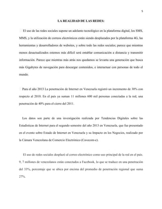 5
LA REALIDAD DE LAS REDES:
El uso de las redes sociales supone un adelanto tecnológico en la plataforma digital, los SMS,
MMS, y la utilización de correos electrónicos están siendo desplazados por la plataforma 4G, las
herramientas y desarrolladores de websites, y sobre todo las redes sociales; parece que mientras
menos desactualizados estemos más difícil será entablar comunicación a distancia y transmitir
información. Parece que mientras más atrás nos quedamos se levanta una generación que busca
más Gigabytes de navegación para descargar contenidos, e interactuar con personas de todo el
mundo.
Para el año 2013 La penetración de Internet en Venezuela registró un incremento de 30% con
respecto al 2010. En el país ya suman 11 millones 600 mil personas conectadas a la red, una
penetración de 40% para el cierre del 2011.
Los datos son parte de una investigación realizada por Tendencias Digitales sobre las
Estadísticas de Internet para el segundo semestre del año 2013 en Venezuela, que fue presentado
en el evento sobre Estado de Internet en Venezuela y su Impacto en los Negocios, realizado por
la Cámara Venezolana de Comercio Electrónico (Cavecom-e).
El uso de redes sociales desplazó al correo electrónico como uso principal de la red en el país.
9, 7 millones de venezolanos están conectados a Facebook, lo que se traduce en una penetración
del 33%, porcentaje que se ubica por encima del promedio de penetración regional que suma
27%.
 