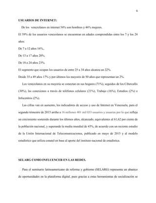 6
USUARIOS DE INTERNET:
De los venezolanos en internet 54% son hombres y 46% mujeres.
El 59% de los usuarios venezolanos se encuentran en edades comprendidas entre los 7 y los 24
años:
De 7 a 12 años 16%,.
De 13 a 17 años 20%.
De 18 a 24 años 23%.
El segmento que ocupan los usuarios de entre 25 a 34 años alcanza un 22%.
Desde 35 a 49 años 17% y por últimos los mayores de 50 años que representan un 2%.
Los venezolanos en su mayoría se conectan en sus hogares (71%), seguidos de los Cibercafés
(30%), las conexiones a través de teléfonos celulares (21%), Trabajo (16%), Estudios (2%) e
Infocentros (2%).
Las cifras van en aumento, los indicadores de acceso y uso de Internet en Venezuela, para el
segundo trimestre de 2015 arriba a 16 millones 401 mil 033 usuarios y usuarias por lo que refleja
un crecimiento sostenido durante los últimos años, alcanzado, equivalentes al 61,62 por ciento de
la población nacional, y superando la media mundial de 43%, de acuerdo con un reciente estudio
de la Unión Internacional de Telecomunicaciones, publicado en mayo de 2015 y al modelo
estadístico que utiliza conatel en base al aporte del instituto nacional de estadística.
SELARG COMO INFLUENCER EN LAS REDES.
Para el seminario latinoamericano de reforma y gobierno (SELARG) representa un abanico
de oportunidades en la plataforma digital, pues gracias a estas herramientas de socialización se
 