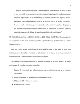 8
“Entre la multitud de herramientas y aplicaciones que ofrece internet, las redes sociales
se han convertido en un elemento de referencia para la participación ciudadana, ya que
favorecen la posibilidad de ser informados y de informar de forma fácil, rápida y masiva,
además de tener la capacidad de llamar a la movilización social, cívica y/o política.
Frente a aquellos detractores que consideran las redes como un lugar lleno de peligros,
hay estudios que plantean cómo las redes sociales se constituyen, en realidad, como un
espacio de encuentro, de debate, de negocio, en definitiva, de participación”.
M. CARMEN. GARCÍA, J. ALONSO SECO, M. DEL HOYO HURTADO; “La participación
de los jóvenes en las redes sociales: finalidad, oportunidades y gratificaciones”; Análisis
Monográfico 2013.
Esto nos explica grosso modo lo que la gente está haciendo en las redes, la gente esta
interactuando y solo un bajo porcentaje no está inmerso en el mundo de las redes sin recibir
influencia de esta y sin influenciar a aquellos suscritos a estas.
Sin embargo existe un porcentaje que se mantiene al margen de las redes debido a las malas
acciones que de estas han procedido, entre ellas:
 Paginas de pornografía que cabe mencionar que es una industria que va en constante
crecimiento.
 El mal uso de estas en la trata de niños, niñas y adolescentes.
 El descontrol de políticas monetarias.
 Casos de fraude y estafa.
 
