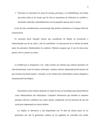 9
 Necesario es mencionar los casos de sexting, grooming y el cyberbullying; esta ultima
que parea nadie es un secreto que ha sido un mecanismo de influencia en suicidios y
homicidios inducidos, lamentablemente son los pequeños quienes más lo sufren.
A raíz de estas consideraciones un porcentaje bajo prefiere mantenerse a la antigua forma de
comunicación.
Es necesario hacer hincapié incluso que actualmente ha habido un incremento e
indiscriminado uso de las redes y ello ha contribuido a la desconexión de la familia de donde
nacen los principios fundamentales de conducta. Podemos asegurar que el uso de estas posee
puntos a favor y puntos en contra.
La utilidad que le otorguemos a las redes sociales nos indicara que estamos haciendo con
estas herramientas, como la estamos utilizando, a quienes estamos impactando positivamente, de
que corriente escritural estamos versando y si de verdad como reformadores estamos llegando a
una generación tecnológica.
Necesitamos como mínimo despertar en medio de una era tecnológica para desarrollarnos
como influenciadores del ciberespacio. Compartir información que destrabe la anatomía
pensante colectiva, establecer una contra cultura, cumpliendo con las funciones de una red
social pero imponiendo un criterio distinto.
La religión se adormeció y está despertando con 70 años de retraso parea no ser
pesimistas, por ello la generación cuántica de los gigabytes de velocidad está siendo
 