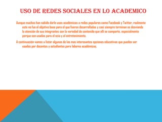 USO DE REDES SOCIALES EN LO ACADEMICO
Aunque muchos han sabido darle usos académicos a redes populares como Facebook y Twitter, realmente
    este no fue el objetivo base para el que fueron desarrolladas y casi siempre terminan es desviando
    la atención de sus integrantes con la variedad de contenido que allí se comparte, especialmente
    porque son usadas para el ocio y el entretenimiento.
A continuación vamos a listar algunas de las mas interesantes opciones educativas que pueden ser
     usadas por docentes y estudiantes para labores académicas.
 