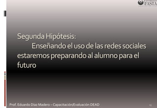 Segunda Hipótesis: 
Enseñando el uso de las redes sociales 
estaremos preparando al alumno para el 
futuro 
Prof. Eduardo Díaz Madero – Capacitación/Evaluación DEAD 
13 
 