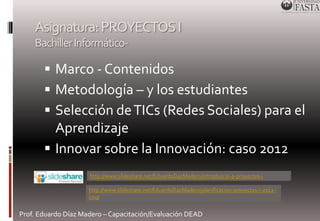 Asignatura: PROYECTOS I 
Bachiller Informático- 
 Marco - Contenidos 
 Metodología – y los estudiantes 
 Selección de TICs (Redes Sociales) para el 
Aprendizaje 
 Innovar sobre la Innovación: caso 2012 
http://www.slideshare.net/EduardoDazMadero/introduccin-a-proyectos-i 
http://www.slideshare.net/EduardoDazMadero/planificacion-proyectos-i-2012- 
csvp 
Prof. Eduardo Díaz Madero – Capacitación/Evaluación DEAD 
 