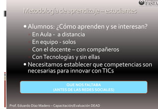 Metodología de aprendizaje –estudiantes 
 Alumnos: ¿Cómo aprenden y se interesan? 
◦ En Aula - a distancia 
◦ En equipo - solos 
◦ Con el docente – con compañeros 
◦ Con Tecnologías y sin ellas 
 Necesitamos establecer que competencias son 
necesarias para innovar con TICs 
QUE NOS FALTABA 
(ANTES DE LAS REDES SOCIALES) 
Prof. Eduardo Díaz Madero – Capacitación/Evaluación DEAD 
 