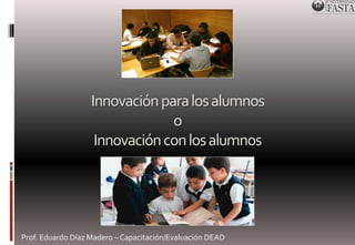Innovación para los alumnos 
o 
Innovación con los alumnos 
Prof. Eduardo Díaz Madero – Capacitación/Evaluación DEAD 
 