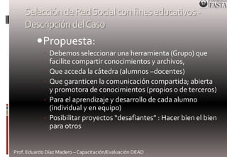 Selección de Red Social con fines educativos - 
Descripción del Caso 
Propuesta: 
◦ Debemos seleccionar una herramienta (Grupo) que 
facilite compartir conocimientos y archivos, 
◦ Que acceda la cátedra (alumnos –docentes) 
◦ Que garanticen la comunicación compartida; abierta 
y promotora de conocimientos (propios o de terceros) 
◦ Para el aprendizaje y desarrollo de cada alumno 
(individual y en equipo) 
◦ Posibilitar proyectos “desafiantes” : Hacer bien el bien 
para otros 
Prof. Eduardo Díaz Madero – Capacitación/Evaluación DEAD 
 