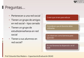 Preguntas… 
• Pertenecen a una red social 
• Tienen un grupo de amigos 
en red social – tipo cerrado 
• Tienen un grupo de 
estudio/enseñanza en red 
social 
• Tienen a sus alumnos en 
red social? 
Creen que sirven para educar 
Consideran que el docente debe 
utilizarlas 
Las observan como barreras para 
aprender 
Su uso favorece la dispersión en el 
aula 
Prof. Eduardo Díaz Madero – Capacitación/Evaluación DEAD 
 