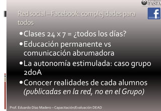 Red social –Facebook: complejidades para 
todos 
Clases 24 x 7 = ¿todos los días? 
Educación permanente vs 
comunicación abrumadora 
La autonomía estimulada: caso grupo 
2doA 
Conocer realidades de cada alumnos 
(publicadas en la red, no en el Grupo) 
Prof. Eduardo Díaz Madero – Capacitación/Evaluación DEAD 
 